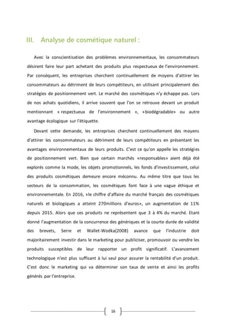 16
III. Analyse de cosmétique naturel :
Avec la conscientisation des problèmes environnementaux, les consommateurs
désirent faire leur part achetant des produits plus respectueux de l’environnement.
Par conséquent, les entreprises cherchent continuellement de moyens d’attirer les
consommateurs au détriment de leurs compétiteurs, en utilisant principalement des
stratégies de positionnement vert. Le marché des cosmétiques n’y échappe pas. Lors
de nos achats quotidiens, il arrive souvent que l’on se retrouve devant un produit
mentionnant « respectueux de l’environnement », «biodégradable» ou autre
avantage écologique sur l’étiquette.
Devant cette demande, les entreprises cherchent continuellement des moyens
d’attirer les consommateurs au détriment de leurs compétiteurs en présentant les
avantages environnementaux de leurs produits. C’est ce qu’on appelle les stratégies
de positionnement vert. Bien que certain marchés «responsables» aient déjà été
explorés comme la mode, les objets promotionnels, les fonds d’investissement, celui
des produits cosmétiques demeure encore méconnu. Au même titre que tous les
secteurs de la consommation, les cosmétiques font face à une vague éthique et
environnementale. En 2016, «le chiffre d’affaire du marché français des cosmétiques
naturels et biologiques a atteint 270millions d’euros», un augmentation de 11%
depuis 2015. Alors que ces produits ne représentent que 3 à 4% du marché. Etant
donné l’augmentation de la concurrence des génériques et la courte durée de validité
des brevets, Serre et Wallet-Wodka(2008) avance que l’industrie doit
majoritairement investir dans le marketing pour publiciser, promouvoir ou vendre les
produits susceptibles de leur rapporter un profit significatif. L’avancement
technologique n’est plus suffisant à lui seul pour assurer la rentabilité d’un produit.
C’est donc le marketing qui va déterminer son taux de vente et ainsi les profits
générés par l’entreprise.
 