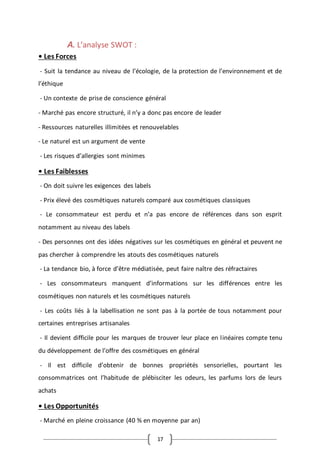 17
A. L’analyse SWOT :
• Les Forces
- Suit la tendance au niveau de l’écologie, de la protection de l’environnement et de
l’éthique
- Un contexte de prise de conscience général
- Marché pas encore structuré, il n’y a donc pas encore de leader
- Ressources naturelles illimitées et renouvelables
- Le naturel est un argument de vente
- Les risques d’allergies sont minimes
• Les Faiblesses
- On doit suivre les exigences des labels
- Prix élevé des cosmétiques naturels comparé aux cosmétiques classiques
- Le consommateur est perdu et n’a pas encore de références dans son esprit
notamment au niveau des labels
- Des personnes ont des idées négatives sur les cosmétiques en général et peuvent ne
pas chercher à comprendre les atouts des cosmétiques naturels
- La tendance bio, à force d’être médiatisée, peut faire naître des réfractaires
- Les consommateurs manquent d’informations sur les différences entre les
cosmétiques non naturels et les cosmétiques naturels
- Les coûts liés à la labellisation ne sont pas à la portée de tous notamment pour
certaines entreprises artisanales
- Il devient difficile pour les marques de trouver leur place en linéaires compte tenu
du développement de l’offre des cosmétiques en général
- Il est difficile d’obtenir de bonnes propriétés sensorielles, pourtant les
consommatrices ont l’habitude de plébisciter les odeurs, les parfums lors de leurs
achats
• Les Opportunités
- Marché en pleine croissance (40 % en moyenne par an)
 