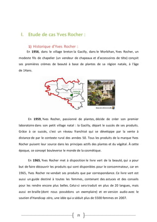 21
I. Etude de cas Yves Rocher :
1) Historique d’Yves Rocher :
En 1956, dans le village breton la Gacilly, dans le Morbihan, Yves Rocher, un
modeste fils de chapelier (un vendeur de chapeaux et d’accessoires de tête) conçoit
ses premières crèmes de beauté à base de plantes de sa région natale, à l'âge
de 14ans.
En 1959, Yves Rocher, passionné de plantes, décide de créer son premier
laboratoire dans son petit village natal : la Gacilly, départ le succès de ses produits.
Grâce à ce succès, c’est un réseau franchisé qui se développe par la vente à
distance de par le contexte rural des années 50. Tous les produits de la marque Yves
Rocher puisent leur source dans les principes actifs des plantes et du végétal. À cette
époque, ce concept bouleverse le monde de la cosmétique.
En 1965, Yves Rocher met à disposition le livre vert de la beauté, qui a pour
but de faire découvrir les produits qui sont disponibles pour le consommateur, car en
1965, Yves Rocher ne vendait ses produits que par correspondance. Ce livre vert est
aussi un guide destiné à toutes les femmes, contenant des astuces et des conseils
pour les rendre encore plus belles. Celui-ci sera traduit en plus de 20 langues, mais
aussi en braille (dont nous possédons un exemplaire) et en version audio avec le
soutien d’Handicap zéro, une idée qui a séduit plus de 5500 femmes en 2007.
 