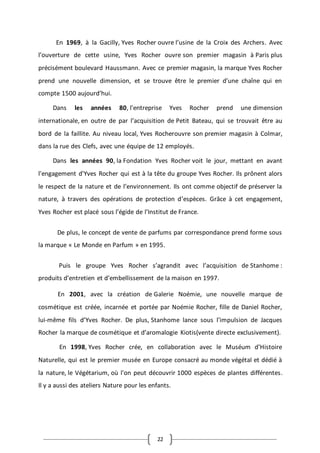 22
En 1969, à la Gacilly, Yves Rocher ouvre l’usine de la Croix des Archers. Avec
l’ouverture de cette usine, Yves Rocher ouvre son premier magasin à Paris plus
précisément boulevard Haussmann. Avec ce premier magasin, la marque Yves Rocher
prend une nouvelle dimension, et se trouve être le premier d’une chaîne qui en
compte 1500 aujourd’hui.
Dans les années 80, l'entreprise Yves Rocher prend une dimension
internationale, en outre de par l’acquisition de Petit Bateau, qui se trouvait être au
bord de la faillite. Au niveau local, Yves Rocherouvre son premier magasin à Colmar,
dans la rue des Clefs, avec une équipe de 12 employés.
Dans les années 90, la Fondation Yves Rocher voit le jour, mettant en avant
l'engagement d'Yves Rocher qui est à la tête du groupe Yves Rocher. Ils prônent alors
le respect de la nature et de l’environnement. Ils ont comme objectif de préserver la
nature, à travers des opérations de protection d’espèces. Grâce à cet engagement,
Yves Rocher est placé sous l’égide de l’Institut de France.
De plus, le concept de vente de parfums par correspondance prend forme sous
la marque « Le Monde en Parfum » en 1995.
Puis le groupe Yves Rocher s’agrandit avec l’acquisition de Stanhome :
produits d’entretien et d’embellissement de la maison en 1997.
En 2001, avec la création de Galerie Noémie, une nouvelle marque de
cosmétique est créée, incarnée et portée par Noémie Rocher, fille de Daniel Rocher,
lui-même fils d’Yves Rocher. De plus, Stanhome lance sous l’impulsion de Jacques
Rocher la marque de cosmétique et d’aromalogie Kiotis(vente directe exclusivement).
En 1998, Yves Rocher crée, en collaboration avec le Muséum d’Histoire
Naturelle, qui est le premier musée en Europe consacré au monde végétal et dédié à
la nature, le Végétarium, où l'on peut découvrir 1000 espèces de plantes différentes.
Il y a aussi des ateliers Nature pour les enfants.
 