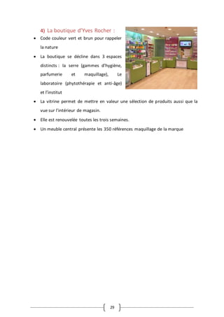 29
4) La boutique d’Yves Rocher :
 Code couleur vert et brun pour rappeler
la nature
 La boutique se décline dans 3 espaces
distincts : la serre (gammes d’hygiène,
parfumerie et maquillage), Le
laboratoire (phytothérapie et anti-âge)
et l’institut
 La vitrine permet de mettre en valeur une sélection de produits aussi que la
vue sur l’intérieur de magasin.
 Elle est renouvelée toutes les trois semaines.
 Un meuble central présente les 350 références maquillage de la marque
 