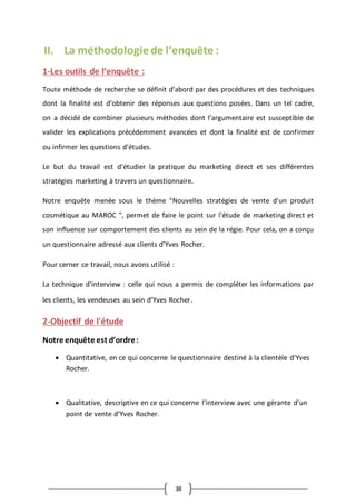 38
II. La méthodologie de l’enquête :
1-Les outils de l’enquête :
Toute méthode de recherche se définit d’abord par des procédures et des techniques
dont la finalité est d’obtenir des réponses aux questions posées. Dans un tel cadre,
on a décidé de combiner plusieurs méthodes dont l’argumentaire est susceptible de
valider les explications précédemment avancées et dont la finalité est de confirmer
ou infirmer les questions d’études.
Le but du travail est d'étudier la pratique du marketing direct et ses différentes
stratégies marketing à travers un questionnaire.
Notre enquête menée sous le thème "Nouvelles stratégies de vente d'un produit
cosmétique au MAROC ", permet de faire le point sur l'étude de marketing direct et
son influence sur comportement des clients au sein de la régie. Pour cela, on a conçu
un questionnaire adressé aux clients d’Yves Rocher.
Pour cerner ce travail, nous avons utilisé :
La technique d'interview : celle qui nous a permis de compléter les informations par
les clients, les vendeuses au sein d’Yves Rocher.
2-Objectif de l'étude
Notre enquête est d’ordre:
 Quantitative, en ce qui concerne le questionnaire destiné à la clientèle d’Yves
Rocher.
 Qualitative, descriptive en ce qui concerne l’interview avec une gérante d’un
point de vente d’Yves Rocher.
 