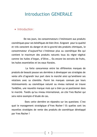 3
Introduction GENERALE
 Introduction :
De nos jours, les consommateurs s’intéressent aux produits
cosmétiques pour ses bénéfiques de bien être. Exigeant pour la qualité
et très conscient du danger et de la gravité des produits chimiques, le
consommateur d’aujourd’hui s’intéresse plus au cosmétique Bio qui
contient le maximum des produits naturels issus du règne végétal
comme les huiles d’Argan, d’Olive... Ou encore les extraits de fruits,
les huiles essentielles et les eaux florales.
La forte concurrence entre les différentes marques de
produits de beauté pousse ses dernières à développer ses stratégies de
vente afin d’agrandir leur part dans le marché ainsi qu’améliorer ses
relations avec sa clientèle. Parmi les marques connues par leurs
intéressements au cosmétique naturel au niveau national on trouve
Yan&One, une nouvelle marque mais qui a bien pu se positionner dans
le marché. Tandis qu’au niveau international, on cite Yves Rocher qui
sera notre exemple d’étude de cas.
Dans cette dernière on répondra sur les questions: C’est
quoi le management stratégique d’Yves Rocher ? Et quelles sont les
nouvelles stratégies de vente des produits de cosmétique développé
par Yves Rocher ?
 