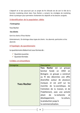 39
L'objectif et le but poursuivi par ce projet de fin d'étude est de voir le rôle de la
fonction marketing direct dans Yves Rocher y compris les stratégies de marketing
direct à pratiquer pour permettre d'atteindre les objectifs et les besoins assignés.
3-Identification de la population ciblée
-l’entreprise:
Yves Rocher
-les clients
Sont les clients d’Yves Rocher
Généralement, On distingue deux types de clients : les abonnés particuliers et les
abonnés
4-Typologie du questionnaire
Le questionnaire élaboré est sous formes de :
 Question ouvertes
 Question fermées
5-Cibles et échantillons
Entreprise Description
Yves Rocher
Yves Rocher est un groupe
familial fondé en 1959 en
Bretagne. ce groupe a construit
au fil des décennies une offre
diversifiée autour de plusieurs
marques et est actif sur les
marchés de la cosmétique, de
l’entretien de la maison, et de
l’habillement, avec une activité
allant de la recherche et
développement, la culture,
la production jusqu'à
la commercialisation.
 