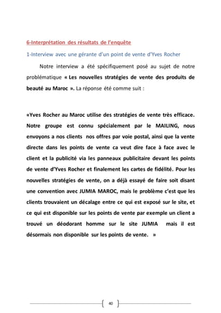 40
6-Interprétation des résultats de l’enquête
1-Interview avec une gérante d’un point de vente d’Yves Rocher
Notre interview a été spécifiquement posé au sujet de notre
problématique « Les nouvelles stratégies de vente des produits de
beauté au Maroc ». La réponse été comme suit :
«Yves Rocher au Maroc utilise des stratégies de vente très efficace.
Notre groupe est connu spécialement par le MAILING, nous
envoyons a nos clients nos offres par voie postal, ainsi que la vente
directe dans les points de vente ca veut dire face à face avec le
client et la publicité via les panneaux publicitaire devant les points
de vente d’Yves Rocher et finalement les cartes de fidélité. Pour les
nouvelles stratégies de vente, on a déjà essayé de faire soit disant
une convention avec JUMIA MAROC, mais le problème c’est que les
clients trouvaient un décalage entre ce qui est exposé sur le site, et
ce qui est disponible sur les points de vente par exemple un client a
trouvé un déodorant homme sur le site JUMIA mais il est
désormais non disponible sur les points de vente. »
 