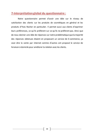 49
7-Interprétationglobal du questionnaire :
Notre questionnaire permet d’avoir une idée sur le niveau de
satisfaction des clients sur les produits de cosmétiques en général et les
produits d’Yves Rocher en particulier. Il permet aussi aux clients d’exprimer
leurs préférences, ce qu’ils préfèrent sur ce qu’ils ne préfèrent pas. Ainsi que
de nous donner une idée de réponses sur notre problématique que la majorité
des réponses obtenues étaient en proposant un service de E-commerce, ça
veut dire la vente par internet comme d’autres ont proposé le service de
livraison à domicile pour améliorer la relation avec les clients.
 