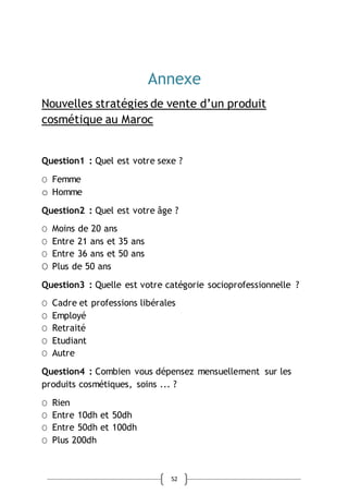 52
Annexe
Nouvelles stratégies de vente d’un produit
cosmétique au Maroc
Question1 : Quel est votre sexe ?
Ο Femme
o Homme
Question2 : Quel est votre âge ?
Ο Moins de 20 ans
Ο Entre 21 ans et 35 ans
Ο Entre 36 ans et 50 ans
Ο Plus de 50 ans
Question3 : Quelle est votre catégorie socioprofessionnelle ?
Ο Cadre et professions libérales
Ο Employé
Ο Retraité
Ο Etudiant
Ο Autre
Question4 : Combien vous dépensez mensuellement sur les
produits cosmétiques, soins ... ?
Ο Rien
Ο Entre 10dh et 50dh
Ο Entre 50dh et 100dh
Ο Plus 200dh
 