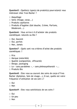 53
Question5 : Quelle(s) type(s) de produit(s) pourrai(en)t vous
intéresser chez Yves Rocher ?
Ο Maquillage
Ο Soins (Visage, corps...)
Ο Produits capillaires
Ο Produits d’hygiène (Gel douche, Crème, Parfums,
Déodorant...)
Question6 : Vous arrive-t-il d’acheter des produits
cosmétiques naturels ou Bio ?
Ο Oui, Souvent
Ο Oui, parfois
Ο Non, Jamais
Question7 : Quels sont vos critères d’achat des produits
cosmétiques ?
Ο Prix
Ο Marque (notoriété)
Ο Qualité (composition, efficacité)
Ο Design, packaging
Ο Le « sans parabènes », « sans phénoxyethanolé »...
Ο Produits Bio
Question8 : Etes vous au courant des soins de corps d’Yves
Rocher (Epilation, Soin de visage...), Si oui, quelle est votre
fréquence d’utilisation de ses soin s ?
Ο Oui
Ο Non
Question9 : Etes vous satisfait(e)s de ses soins ?
Ο Oui
Ο Un peu
Ο Non
 