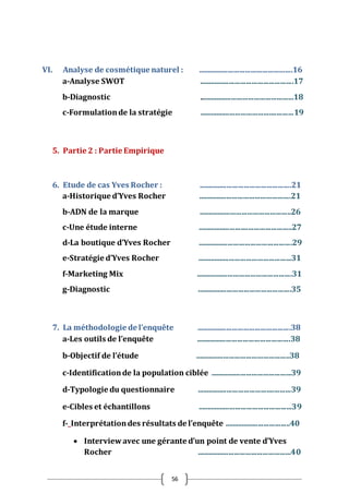 56
VI. Analyse de cosmétique naturel : ..................................................16
a-Analyse SWOT ..................................................17
b-Diagnostic ..................................................18
c-Formulationde la stratégie ..................................................19
5. Partie 2 : Partie Empirique
6. Etude de cas Yves Rocher : .................................................21
a-Historique d’Yves Rocher .................................................21
b-ADN de la marque .................................................26
c-Une étude interne ..................................................27
d-La boutique d’Yves Rocher ..................................................29
e-Stratégie d’Yves Rocher ..................................................31
f-Marketing Mix ...................................................31
g-Diagnostic ..................................................35
7. La méthodologie de l’enquête ..................................................38
a-Les outils de l’enquête ..................................................38
b-Objectif de l’étude ..................................................38
c-Identificationde la population ciblée ...........................................39
d-Typologie du questionnaire ..................................................39
e-Cibles et échantillons ..................................................39
f- Interprétationdes résultats de l’enquête ...................................40
 Interviewavec une gérante d’un point de vente d’Yves
Rocher ..................................................40
 
