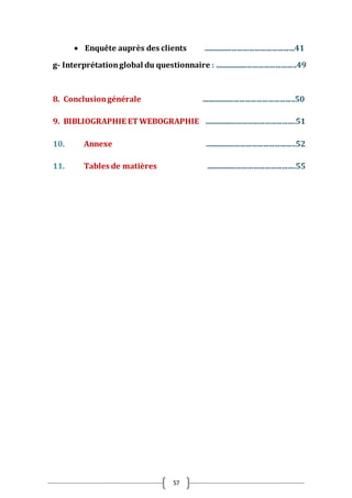 57
 Enquête auprès des clients ................................................41
g- Interprétationglobal du questionnaire : ...........................................49
8. Conclusiongénérale .................................................50
9. BIBLIOGRAPHIE ET WEBOGRAPHIE ................................................51
10. Annexe ................................................52
11. Tables de matières ...............................................55
 