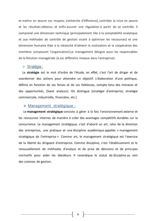 6
et mettre en œuvre ces moyens (recherche d'efficience), contrôler la mise en œuvre
et les résultats obtenus et enfin assurer une régulation à partir de ce contrôle. Il
comprend une dimension technique (principalement liée à la comptabilité analytique
et aux méthodes de contrôle de gestion visant à optimiser les ressources) et une
dimension humaine (liée à la nécessité d'obtenir la motivation et la coopération des
membres composant l'organisation).Le management désigne aussi les responsables
de la fonction managériale (à ses différents niveaux dans l'entreprise).
 Stratégie :
La stratégie est le mot d’ordre de l’étude, en effet, c'est l'art de diriger et de
coordonner des actions pour atteindre un objectif. L'élaboration d'une politique,
définie en fonction de ses forces et de ses faiblesses, compte tenu des menaces et
des opportunités, (Swot analysis). On distingue (stratégie d'entreprise, stratégie
commerciale, industrielle, financière, etc.)
 Management stratégique :
Le management stratégique consiste à gérer à la fois l'environnement externe et
les ressources internes de manière à créer des avantages compétitifs durables sur la
concurrence. Le management stratégique, c'est d'abord un art, celui de la direction
des entreprises, une pratique et une discipline académique appelée « management
stratégique de l’entreprise » Comme art, le management stratégique est l'exercice
de la liberté du dirigeant d'entreprise. Comme discipline, c'est l'établissement et le
renouvellement de méthodes d'analyse et de prise de décisions et de principes
normatifs pour aider les décideurs. Il revendique le statut de discipline au sein
des sciences de gestion.
 