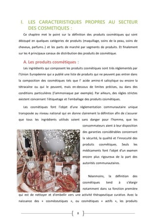 8
I. LES CARACTERISTIQUES PROPRES AU SECTEUR
DES COSMETIQUES :
Ce chapitre met le point sur la définition des produits cosmétiques qui sont
découpé en quelques catégories de produits (maquillage, soins de la peau, soins de
cheveux, parfums..) et les parts de marché par segments de produits. Et finalement
sur les 4 principaux canaux de distribution des produits de cosmétique.
A. Les produits cosmétiques :
Les ingrédients qui composent les produits cosmétiques sont très règlementés par
l’Union Européenne qui a publié une liste de produits qui ne peuvent pas entrer dans
la composition des cosmétiques tels que l’ acide amino-4 salicylique ou encore la
tétracaïne ou qui le peuvent, mais en-dessous de limites précises, ou dans des
conditions particulières (l’ammoniaque par exemple). Par ailleurs, des règles strictes
existent concernant l’étiquetage et l’emballage des produits cosmétiques.
Les cosmétiques font l’objet d’une réglementation communautaire unique
transposée au niveau national qui en donne clairement la définition afin de s’assurer
que tous les ingrédients utilisés soient sans danger pour l’homme, que les
consommateurs aient à leur disposition
des garanties considérables concernant
la sécurité, la qualité et l’innocuité des
produits cosmétiques. Seuls les
médicaments font l’objet d’un examen
encore plus rigoureux de la part des
autorités communautaires.
Néanmoins, la définition des
cosmétiques tend à s’élargir
notamment dans sa fonction première
qui est de nettoyer et d'embellir vers une activité thérapeutique curative. Avec la
naissance des « cosméceutiques », ou cosmétiques « actifs », les produits
 
