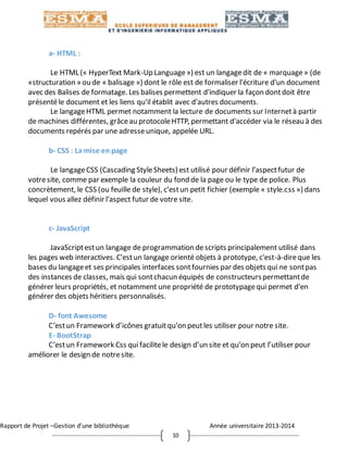 Rapport de Projet –Gestion d’une bibliothèque Année universitaire 2013-2014
10
a- HTML :
Le HTML (« HyperText Mark-Up Language») est un langagedit de « marquage» (de
«structuration » ou de « balisage ») dont le rôle est de formaliser l'écriture d'un document
avec des Balises de formatage. Les balises permettent d'indiquer la façon dontdoit être
présentéle document et les liens qu'il établit avec d'autres documents.
Le langageHTML permet notamment la lecture de documents sur Internetà partir
de machines différentes, grâceau protocoleHTTP, permettant d'accéder via le réseau à des
documents repérés par une adresseunique, appelée URL.
b- CSS : La mise en page
Le langageCSS (Cascading StyleSheets) est utilisé pour définir l’aspectfutur de
votresite, comme par exemple la couleur du fond de la page ou le type de police. Plus
concrètement, le CSS (ou feuille de style), c’estun petit fichier (exemple « style.css ») dans
lequel vous allez définir l’aspect futur de votre site.
c- JavaScript
JavaScriptestun langage de programmation descripts principalement utilisé dans
les pages web interactives. C'estun langage orienté objets à prototype, c'est-à-direque les
bases du langageet ses principales interfaces sontfournies par des objets qui ne sontpas
des instances de classes, mais qui sontchacun équipés de constructeurspermettantde
générer leurs propriétés, et notamment une propriété de prototypagequi permet d'en
générer des objets héritiers personnalisés.
D- font Awesome
C’estun Framework d’icônes gratuitqu’on peutles utiliser pour notre site.
E- BootStrap
C’estun Framework Css quifacilitele design d’un site et qu’on peut l’utiliser pour
améliorer le design de notresite.
 