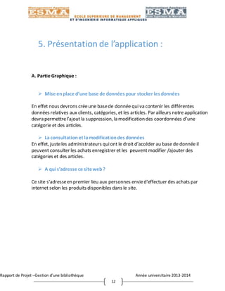 Rapport de Projet –Gestion d’une bibliothèque Année universitaire 2013-2014
12
5. Présentation de l’application :
A. Partie Graphique :
 Mise enplace d’une base de données pour stocker les données
En effet nous devrons créeune basede donnée qui va contenir les différentes
données relatives aux clients, catégories, et les articles. Par ailleurs notre application
devra permettrel’ajout la suppression, la modification des coordonnées d’une
catégorie et des articles.
 La consultationet lamodificationdes données
En effet, justeles administrateurs quiont le droit d’accéder au base de donnée il
peuvent consulter les achats enregistrer et les peuvent modifier /ajouter des
catégories et des articles.
 A qui s’adresse ce siteweb?
Ce site s’adresseen premier lieu aux personnes envied’effectuer des achats par
internet selon les produits disponibles dans le site.
 