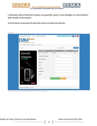 Rapport de Projet –Gestion d’une bibliothèque Année universitaire 2013-2014
15
L’utilisateur doit strictement choisie une quantité, après il sera rediriger a un formulaireil
doit remplir ce formulaire
le formulaireva envoyer les donnée entrez a la basede donnée.
 