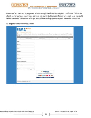 Rapport de Projet –Gestion d’une bibliothèque Année universitaire 2013-2014
21
Comme c’estvu dans la page des achats enregistrer l’admin site peut confirmer l’achaten
client sur le buttons confirmer, après le clic sur le buttons confirmer un email sera envoyéà
la boite email d’utilisateur afin qui peut effectuer le payementpour terminer son achat.
La page qui sera envoyéau client
 