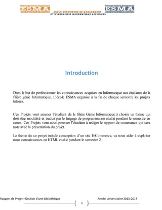 Rapport de Projet –Gestion d’une bibliothèque Année universitaire 2013-2014
3
Introduction
Dans le but de perfectionner les connaissances acquises en Informatique aux étudiants de la
filière génie Informatique, L’école ESMA organise à la fin de chaque semestre les projets
tutorés.
Ces Projets vont amener l’étudiant de la filière Génie Informatique à choisir un thème qui
doit être modulisé et traduit par le langage de programmation étudié pendant le semestre en
cours. Ces Projets vont aussi pousser l’étudiant à rédiger le rapport de soutenance qui sera
noté avec la présentation du projet.
Le thème de ce projet intitulé conception d’un site E-Commerce, va nous aider à exploiter
nous connaissances en HTML étudié pendant le semestre 2.
 