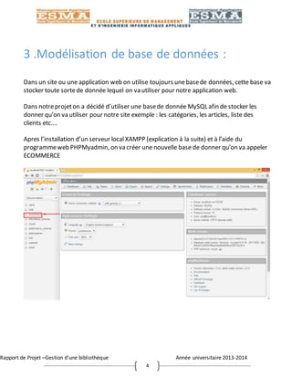 Rapport de Projet –Gestion d’une bibliothèque Année universitaire 2013-2014
4
3 .Modélisation de base de données :
Dans un site ou une application web on utilise toujours unebasede données, cette base va
stocker toute sortede donnée lequel on va utiliser pour notre application web.
Dans notreprojeton a décidé d’utiliser une basede donnée MySQL afin de stocker les
donner qu’on va utiliser pour notre site exemple : les catégories, les articles, liste des
clients etc.…
Apres l’installation d’un serveur local XAMPP (explication à la suite) et à l’aide du
programmeweb PHPMyadmin, on va créer une nouvelle base de donner qu’on va appeler
ECOMMERCE
 