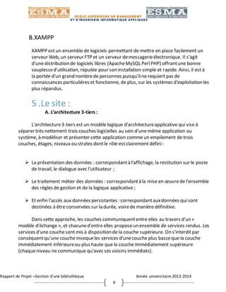 Rapport de Projet –Gestion d’une bibliothèque Année universitaire 2013-2014
8
B.XAMPP
XAMPP est un ensemble de logiciels permettant de mettre en place facilement un
serveur Web, un serveur FTP et un serveur demessagerieélectronique. Il s'agit
d'une distribution de logiciels libres (ApacheMySQL PerlPHP) offrantune bonne
souplessed'utilisation, réputée pour son installation simple et rapide. Ainsi, il est à
la portée d'un grand nombrede personnes puisqu'il ne requiert pas de
connaissances particulières et fonctionne, de plus, sur les systèmes d'exploitation les
plus répandus.
5 .Le site :
A. L’architecture 3-tiers :
L'architecture3-tiers est un modèle logique d'architectureapplicative qui vise à
séparer très nettement trois couches logicielles au sein d'une même application ou
système, à modéliser et présenter cette application comme un empilement de trois
couches, étages, niveaux ou strates dontle rôle est clairement défini :
 La présentation des données : correspondantà l'affichage, la restitution sur le poste
de travail, le dialogue avec l'utilisateur ;
 Le traitement métier des données : correspondantà la mise en œuvrede l'ensemble
des règles de gestion et de la logique applicative ;
 Et enfin l’accès aux données persistantes : correspondantauxdonnées qui sont
destinées à être conservées sur la durée, voirede manière définitive.
Dans cette approche, les couches communiquententre elles au travers d'un «
modèle d'échange », et chacuned'entre elles proposeun ensemble de services rendus. Les
services d'une couchesont mis à disposition de la couche supérieure. On s'interdit par
conséquentqu'une couche invoqueles services d'unecouche plus basseque la couche
immédiatement inférieureou plus haute que la couche immédiatement supérieure
(chaqueniveau ne communique qu'avec ses voisins immédiats).
 