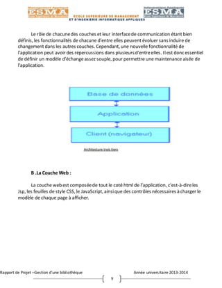 Rapport de Projet –Gestion d’une bibliothèque Année universitaire 2013-2014
9
Le rôle de chacunedes couches et leur interfacede communication étant bien
définis, les fonctionnalités de chacune d'entre elles peuvent évoluer sans induire de
changement dans les autres couches. Cependant, une nouvelle fonctionnalité de
l'application peut avoir des répercussions dans plusieursd'entreelles. Ilest donc essentiel
de définir un modèle d'échangeassez souple, pour permettre une maintenance aisée de
l'application.
B .La Couche Web :
La couche web est composéede tout le coté html de l’application, c'est-à-direles
Jsp, les feuilles de style CSS, le JavaScript, ainsique des contrôles nécessaires à charger le
modèle de chaque page à afficher.
 