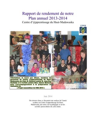 Rapport de rendement de notre
Plan annuel 2013-2014
Centre d’@pprentissage du Haut-Madawaska
Juin 2014
On retrouve dans ce document une analyse de l’année
scolaire au Centre d’apprentissage du Haut-
Madawaska, des notes sur la pédagogie et sur les
activités parascolaires de cette année.
 