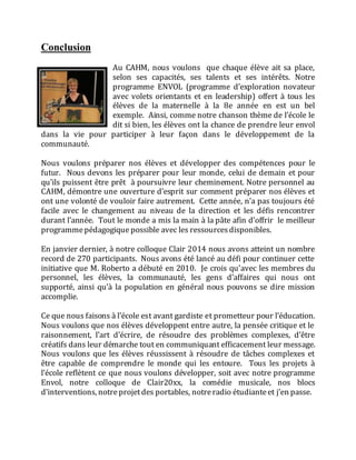 Conclusion
Au CAHM, nous voulons que chaque élève ait sa place,
selon ses capacités, ses talents et ses intérêts. Notre
programme ENVOL (programme d’exploration novateur
avec volets orientants et en leadership) offert à tous les
élèves de la maternelle à la 8e année en est un bel
exemple. Ainsi, comme notre chanson thème de l’école le
dit si bien, les élèves ont la chance de prendre leur envol
dans la vie pour participer à leur façon dans le développement de la
communauté.
Nous voulons préparer nos élèves et développer des compétences pour le
futur. Nous devons les préparer pour leur monde, celui de demain et pour
qu’ils puissent être prêt à poursuivre leur cheminement. Notre personnel au
CAHM, démontre une ouverture d’esprit sur comment préparer nos élèves et
ont une volonté de vouloir faire autrement. Cette année, n’a pas toujours été
facile avec le changement au niveau de la direction et les défis rencontrer
durant l’année. Tout le monde a mis la main à la pâte afin d’offrir le meilleur
programmepédagogique possible avec les ressourcesdisponibles.
En janvier dernier, à notre colloque Clair 2014 nous avons atteint un nombre
record de 270 participants. Nous avons été lancé au défi pour continuer cette
initiative que M. Roberto a débuté en 2010. Je crois qu’avec les membres du
personnel, les élèves, la communauté, les gens d’affaires qui nous ont
supporté, ainsi qu’à la population en général nous pouvons se dire mission
accomplie.
Ce que nous faisons à l’école est avant gardiste et prometteur pour l’éducation.
Nous voulons que nos élèves développent entre autre, la pensée critique et le
raisonnement, l’art d’écrire, de résoudre des problèmes complexes, d’être
créatifs dans leur démarche tout en communiquant efficacement leur message.
Nous voulons que les élèves réussissent à résoudre de tâches complexes et
être capable de comprendre le monde qui les entoure. Tous les projets à
l’école reflètent ce que nous voulons développer, soit avec notre programme
Envol, notre colloque de Clair20xx, la comédie musicale, nos blocs
d’interventions, notreprojetdes portables, notreradio étudianteet j’en passe.
 