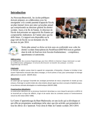 Introduction
Au Nouveau-Brunswick, les écoles publiques
doivent préparer, en collaboration avec les
enseignants et le comité parental d'appuide l'école,
un plan triennal (trois ans) ainsi qu'un plan annuel
qui sontprésentés au directeur général du district
scolaire. Aussi, à la fin de l'année, le directeur de
l'école doit présenter un rapportde fin d'année qui
comprend les réalisations de l’année ainsi que les
défis futurs. Ce rapport sera disponible sur la
page web de l'école ou sur demande à la fin
du mois de juin 2014.
Notre plan annuel se divise en trois axes en conformité avec celui du
district scolaire francophone du NordOuest (DSFNO) tout en gardant
dans la toile de fond nos trois besoins fondamentaux : compétence,
appartenance et autonomie.
Différenciation
Le CAHM profite des occasions d’apprentissage pour faire réfléchir et cheminer chaque intervenant au sujet
de la différenciation pédagogique et inclusion afin d’assurer un transfert des pratiques en milieu
d’apprentissage de chacun.
Littératie
La littératie se définit comme étant la capacité de comprendre, d’interpréter, d’évaluer et d’utiliser à bon
escient l’information retrouvée dans divers messages, à l’écrit comme à l’oral, pour communiquer et interagir
efficacement en société (MEDPE 2012).
Numératie
Un savoir-agir qui regroupe l’ensemble des stratégies permettant de mieux comprendre le monde qui nous
entoure, d’interagir en société et faire des choix éclairés, faisant appel aux divers concepts et habiletés acquis,
et aux diverses attitudes développées en mathématiques (MEDPE 2008).
Construction identitaire
La construction identitaire est un processus hautement dynamique au cours duquel la personne se définit et
se reconnaît par sa façon de réfléchir, d’agir et de vouloir dans les contextes sociaux et l’environnement
naturel où elle évolue (ACELF 2006).
Le Centre d’apprentissage du Haut-Madawaska est une école qui se développe et
qui offre un programme académique riche ainsi que des activités qui permettent à
tous les élèves de s’épanouir. Voici donc le bilan de l’année scolaire 2013-2014.
 