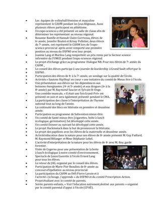  Les équipes de volleyballféminine et masculine
représentent le CAHM pendant les Jeux Réginaux. Aussi
plusieurs élèves participent en athlétisme.
 Un expo-sciences a été présenté en salle de classe afin de
déterminer les représentant au niveau régional.
 Roxanne Bastille et Hannah Claire Corriveau, élèves de
6e année, Jennifer Boutot et Krissy Pelletier, deux élèves
de 7e année, ont représenté le CAHM lors de l’expo-
science provincial après avoir remporté une première
position au niveau du DSFNO avec leur projet.
 Joannie Lang et Marilou Lang remportent un prix remis par la Secteur science
infirmière du l’UMCE pendant l’expo-sciences régional.
 Le projet d’échange grâce au programme Dialogue NB. Pour nos élèves de 7e année du
CAHM _
 Le conseil des élèves participe à une journée de leardership à Grand Sault offertpar le
 DSFNO .
 Participation des élèves de 4e à la 7e année, un sondage sur la qualité de l’école.
 Activités « Sautons Hip!Hop! en cœur » une initiative du comitéde Mieux être à l’école.
 Une présentation aux élèves sur les dépendances aux
boissons énergisantes (4e et 5e année) et aux drogues (6e à la
8e année) par M. Raymond Saucier et SylvainSt-Onge.
 Une comédie musicale, « Il était une foisGrand-Pré» est
présenté en juin et sera également présenté pendant le CMA.
 La participation des classe à l’interprétation de l’hymne
national tout au long de l’année.
 La continuité des blocs en littératie en première et deuxième
année.
 Participation au programme de Subvention mieux-être.
 Un comité de Santé mieux-être (cigarettes, boîte à lunch
écologique, germination) fut développé cette année.
 Un comité Donner au suivant fut développé cette année.
 Le projet Hackmatackdans le but de promouvoir la littératie.
 Le projet des papillons avec les élèves de la maternelle et deuxième année.
 Activitééducation dans la nature pour nos élèves de 8e année présenté M. Guy Paillard,
M. Raymond Bélanger et Mme Stéphanie Lebel.
 L’activité d’interprétation de la nature pour les élèves de 4e avec M. Roy,garde
forestier.
 Visite de Cogerno pour une présentation de la boite
à lunch écologique à notre comité d’environnement.
 Spectacle de Jason Guerette à l’école Ernest Lang
pour tous les élèves.
 Le retour de JAG, organisé par le conseil des élèves.
 Participation de Marie Pier Beaulieu de 8e année au
concoursd’épellation au niveau provincial.
 La participation du CAHM au Défi Pierre Lavoie et à
l’activité « Je bouge, j’apprends » du DSFNO et du comité Prescription-Action.
 Projetétudiant avec le comité de parents.
 Soirée parents-enfants, « Voir l’éducation autrement,destiné aux parents » organisé
par le comité parental d’appui à l’école (CPAÉ).
 