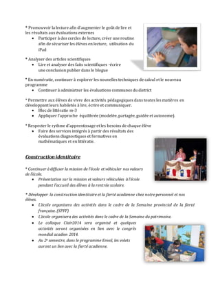* Promouvoir la lecture afin d’augmenter le goût de lire et
les résultats aux évaluations externes
 Participer à des cercles de lecture, créer une routine
afin de sécuriser les élèves en lecture, utilisation du
iPad
* Analyser des articles scientifiques
 Lire et analyser des faits scientifiques -écrire
une conclusion publier dans le blogue
* En numératie, continuer à explorer les nouvelles techniques de calcul et le nouveau
programme
 Continuer à administrer les évaluations communes du district
* Permettre aux élèves de vivre des activités pédagogiques dans toutes les matières en
développant leurs habiletés à lire, écrire et communiquer.
 Bloc de littératie m-3
 Appliquer l’approche équilibrée (modelée, partagée, guidée et autonome).
* Respecter le rythme d’apprentissage et les besoins de chaque élève
 Faire des services intégrés à partir des résultats des
évaluations diagnostiques et formatives en
mathématiques et en littératie.
Construction identitaire
* Continuer à diffuser la mission de l’école et véhiculer nos valeurs
de l’école.
 Présentation sur la mission et valeurs véhiculées à l’école
pendant l’accueil des élèves à la rentrée scolaire.
* Développer la construction identitaire et la fierté acadienne chez notre personnel et nos
élèves.
 L’école organisera des activités dans le cadre de la Semaine provincial de la fierté
française. (SPFF)
 L’école organisera des activités dans le cadre de la Semaine du patrimoine.
 Le colloque Clair2014 sera organisé et quelques
activités seront organisées en lien avec le congrès
mondial acadien 2014.
 Au 2e semestre, dans le programme Envol, les volets
auront un lien avec la fierté acadienne.
 