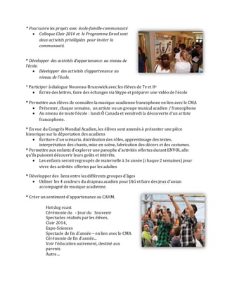 * Poursuivre les projets avec école-famille-communauté
 Colloque Clair 2014 et le Programme Envol sont
deux activités privilégiées pour inviter la
communauté.
* Développer des activités d’appartenance au niveau de
l’école.
 Développer des activités d’appartenance au
niveau de l’école.
* Participer à dialogue Nouveau-Brunswick avec les élèves de 7e et 8e
 Écrire des lettres, faire des échanges via Skype et préparer une vidéo de l’école
* Permettre aux élèves de connaître la musique acadienne francophone en lien avec le CMA
 Présenter, chaque semaine, un artiste ou un groupe musical acadien / francophone
 Au niveau de toute l’école : lundi Ô Canada et vendredi la découverte d’un artiste
francophone.
* En vue du Congrès Mondial Acadien, les élèves sont amenés à présenter une pièce
historique sur la déportation des acadiens
 Écriture d’un scénario, distribution des rôles, apprentissage des textes,
interprétation des chants, mise en scène, fabrication des décors et des costumes.
* Permettre aux enfants d’explorer une panoplie d’activités offertes durant ENVOL afin
qu’ils puissent découvrir leurs goûts et intérêts.
 Les enfants seront regroupés de maternelle à 3e année (chaque 2 semaines) pour
vivre des activités offertes par les adultes
* Développer des liens entre les différents groupes d’âges
 Utiliser les 4 couleurs du drapeau acadien pour JAG et faire des jeux d’antan
accompagné de musique acadienne.
* Créer un sentiment d’appartenance au CAHM.
Hot dog roast
Cérémonie du - Jour du Souvenir
Spectacles réalisés par les élèves,
Clair 2014,
Expo-Sciences
Spectacle de fin d’année – en lien avec le CMA
Cérémonie de fin d’année...
Voir l’éducation autrement, destiné aux
parents
Autre…
 
