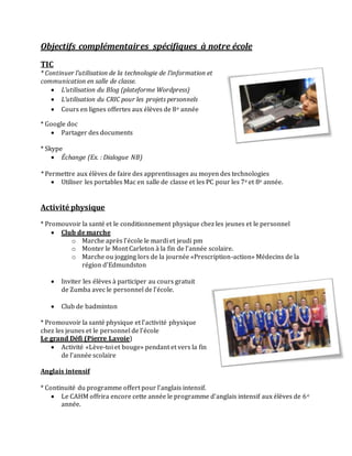 Objectifs complémentaires spécifiques à notre école
TIC
* Continuer l’utilisation de la technologie de l’information et
communication en salle de classe.
 L’utilisation du Blog (plateforme Wordpress)
 L’utilisation du CRIC pour les projets personnels
 Cours en lignes offertes aux élèves de 8e année
* Google doc
 Partager des documents
* Skype
 Échange (Ex. : Dialogue NB)
* Permettre aux élèves de faire des apprentissages au moyen des technologies
 Utiliser les portables Mac en salle de classe et les PC pour les 7e et 8e année.
Activité physique
* Promouvoir la santé et le conditionnement physique chez les jeunes et le personnel
 Club de marche
o Marche après l’école le mardi et jeudi pm
o Monter le Mont Carleton à la fin de l’année scolaire.
o Marche ou jogging lors de la journée «Prescription-action» Médecins de la
région d’Edmundston
 Inviter les élèves à participer au cours gratuit
de Zumba avec le personnel de l’école.
 Club de badminton
* Promouvoir la santé physique et l’activité physique
chez les jeunes et le personnel de l’école
Le grand Défi (Pierre Lavoie)
 Activité «Lève-toi et bouge» pendant et vers la fin
de l’année scolaire
Anglais intensif
* Continuité du programme offert pour l’anglais intensif.
 Le CAHM offrira encore cette année le programme d’anglais intensif aux élèves de 6e
année.
 