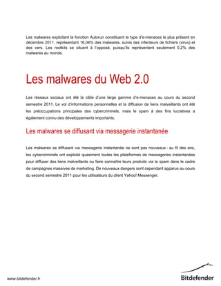 Les malwares exploitant la fonction Autorun constituent le type d’e-menaces le plus présent en
          décembre 2011, représentant 16,04% des malwares, suivis des infecteurs de fichiers (virus) et
          des vers. Les rootkits se situent à l’opposé, puisqu’ils représentent seulement 0,2% des
          malwares au monde.




          Les malwares du Web 2.0
          Les réseaux sociaux ont été la cible d’une large gamme d’e-menaces au cours du second
          semestre 2011. Le vol d’informations personnelles et la diffusion de liens malveillants ont été
          les préoccupations principales des cybercriminels, mais le spam à des fins lucratives a
          également connu des développements importants.


          Les malwares se diffusant via messagerie instantanée

          Les malwares se diffusant via messagerie instantanée ne sont pas nouveaux : au fil des ans,
          les cybercriminels ont exploité quasiment toutes les plateformes de messageries instantanées
          pour diffuser des liens malveillants ou faire connaître leurs produits via le spam dans le cadre
          de campagnes massives de marketing. De nouveaux dangers sont cependant apparus au cours
          du second semestre 2011 pour les utilisateurs du client Yahoo! Messenger.




www.bitdefender.fr
 