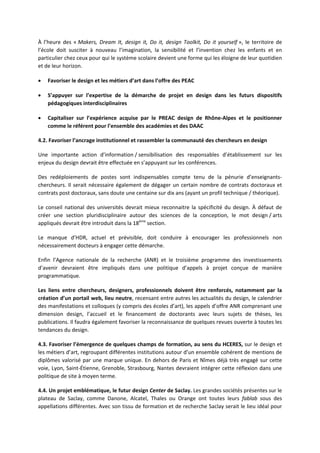 À l’heure des « Makers, Dream It, design it, Do it, design Toolkit, Do it yourself », le territoire de
l’école doit susciter à nouveau l’imagination, la sensibilité et l’invention chez les enfants et en
particulier chez ceux pour qui le système scolaire devient une forme qui les éloigne de leur quotidien
et de leur horizon.
Favoriser le design et les métiers d’art dans l’offre des PEAC
S’appuyer sur l’expertise de la démarche de projet en design dans les futurs dispositifs
pédagogiques interdisciplinaires
Capitaliser sur l’expérience acquise par le PREAC design de Rhône Alpes et le positionner
comme le référent pour l’ensemble des académies et des DAAC
4.2. Favoriser l’ancrage institutionnel et rassembler la communauté des chercheurs en design
Une importante action d’information / sensibilisation des responsables d’établissement sur les
enjeux du design devrait être effectuée en s’appuyant sur les conférences.
Des redéploiements de postes sont indispensables compte tenu de la pénurie d’enseignants
chercheurs. Il serait nécessaire également de dégager un certain nombre de contrats doctoraux et
contrats post doctoraux, sans doute une centaine sur dix ans (ayant un profil technique / théorique).
Le conseil national des universités devrait mieux reconnaitre la spécificité du design. À défaut de
créer une section pluridisciplinaire autour des sciences de la conception, le mot design / arts
appliqués devrait être introduit dans la 18ème
section.
Le manque d’HDR, actuel et prévisible, doit conduire à encourager les professionnels non
nécessairement docteurs à engager cette démarche.
Enfin l’Agence nationale de la recherche (ANR) et le troisième programme des investissements
d’avenir devraient être impliqués dans une politique d’appels à projet conçue de manière
programmatique.
Les liens entre chercheurs, designers, professionnels doivent être renforcés, notamment par la
création d’un portail web, lieu neutre, recensant entre autres les actualités du design, le calendrier
des manifestations et colloques (y compris des écoles d’art), les appels d’offre ANR comprenant une
dimension design, l’accueil et le financement de doctorants avec leurs sujets de thèses, les
publications. Il faudra également favoriser la reconnaissance de quelques revues ouverte à toutes les
tendances du design.
4.3. Favoriser l’émergence de quelques champs de formation, au sens du HCERES, sur le design et
les métiers d’art, regroupant différentes institutions autour d’un ensemble cohérent de mentions de
diplômes valorisé par une marque unique. En dehors de Paris et Nîmes déjà très engagé sur cette
voie, Lyon, Saint Étienne, Grenoble, Strasbourg, Nantes devraient intégrer cette réflexion dans une
politique de site à moyen terme.
4.4. Un projet emblématique, le futur design Center de Saclay. Les grandes sociétés présentes sur le
plateau de Saclay, comme Danone, Alcatel, Thales ou Orange ont toutes leurs fablab sous des
appellations différentes. Avec son tissu de formation et de recherche Saclay serait le lieu idéal pour
 