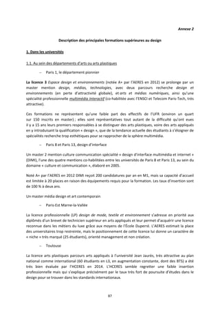 87
Annexe 2
Description des principales formations supérieures au design
1. Dans les universités
1.1. Au sein des départements d’arts ou arts plastiques
– Paris 1, le département pionnier
La licence 3 Espace design et environnements (notée A+ par l’AERES en 2012) se prolonge par un
master mention design, médias, technologies, avec deux parcours recherche design et
environnements (en perte d’attractivité globale), et arts et médias numériques, ainsi qu’une
spécialité professionnelle multimédia Interactif (co-habilitée avec l’ENSCI et Telecom Paris-Tech, très
attractive).
Ces formations ne représentent qu’une faible part des effectifs de l’UFR (environ un quart
sur 150 inscrits en master) ; elles sont représentatives tout autant de la difficulté qu’ont eues
il y a 15 ans leurs premiers responsables à se distinguer des arts plastiques, voire des arts appliqués
en y introduisant la qualification « design », que de la tendance actuelle des étudiants à s’éloigner de
spécialités recherche trop esthétiques pour se rapprocher de la sphère multimédia.
– Paris 8 et Paris 13, design d’interface
Un master 2 mention culture communication spécialité « design d’interface multimédia et internet »
(DIMI), l’une des quatre mentions co-habilitées entre les universités de Paris 8 et Paris 13, au sein du
domaine « culture et communication », élaboré en 2005.
Noté A+ par l’AERES en 2012 DIMI reçoit 200 candidatures par an en M1, mais sa capacité d’accueil
est limitée à 20 places en raison des équipements requis pour la formation. Les taux d’insertion sont
de 100 % à deux ans.
Un master média design et art contemporain
– Paris-Est Marne-la-Vallée
La licence professionnelle (LP) design de mode, textile et environnement s’adresse en priorité aux
diplômés d’un brevet de technicien supérieur en arts appliqués et leur permet d’acquérir une licence
reconnue dans les métiers du luxe grâce aux moyens de l’École Duperré. L’AERES estimait la place
des universitaires trop restreinte, mais le positionnement de cette licence lui donne un caractère de
« niche » très marqué (25 étudiants), orienté management et non création.
– Toulouse
La licence arts plastiques parcours arts appliqués à l’université Jean Jaurès, très attractive au plan
national comme international (60 étudiants en L3, en augmentation constante, dont des BTS) a été
très bien évaluée par l’HCERES en 2014. L’HCERES semble regretter une faible insertion
professionnelle mais qui s’explique précisément par le taux très fort de poursuite d’études dans le
design pour se trouver dans les standards internationaux.
 