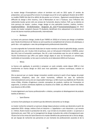 88
Le master design tTransciplinaire culture et territoire est créé en 2011 après 17 années de
préparation, sans qu’aujourd’hui encore n’y enseigne aucun EC en arts appliqués titulaire de la HDR !
Le modèle SYMPA fait état d’un déficit de dix postes sur la licence… Également caractéristique de la
difficulté du design à être reconnu, c’est à Montauban et non à Toulouse, sous l’influence des
collectivités locales qu’est créé une annexe de l’université, devenu Institut, l’IUP, qui se décline en
trois parcours de master : couleur, image, design et cinq spécialités (couleur, matière, lumière ;
Graphisme/Édition ; 2D-3D/Animation ; design/art de vivre et Environnement/Espace). Les deux
années de master comptent chacune 75 étudiants, bénéficiant d’un adossement à la recherche et
d’une très bonne insertion professionnelle, internationale.
– Bordeaux
La licence arts parcours design, (notée B par l’AERES en 2010) et la licence pro design co-habilitée
avec l’école d’architecture de Talence se sont ouvertes en complément de la licence arts plastiques, à
partir des « arts appliqués » avec des prolongements professionnels diversifiés.
La vraie originalité de l’université réside dans le master mention art dont la spécialité design, ouverte
depuis quatre ans, est « la plus riche et porteuse, avec un réel pouvoir d’attraction » (AERES), autour
des info / com et humanités numériques. Des UE y sont mutualisées avec les arts et métiers, avec
l’école d’architecture (qui offre une option design objet) et avec les formations en sémantique,
multimédia et transmédia. Le lien avec la recherche via le laboratoire MICA est fructueux.
– Nîmes
La licence arts appliqués, la première à proposer un cycle complet, existe depuis 1999 et s’est
transformée en licence design en 2015 avec trois spécialités : cultures numériques, création et
médiations.
Elle se poursuit par un master design innovation société construit à partir d’une logique de projet
(conception, réception), dans une vision humaniste, reflétant les axes de recherche
internationalement connus de son responsable historique. Le M2 s’ouvre aux diplômés de l’École des
mines d’Alès, d’écoles d’ingénieurs orientés conception de produits, maîtrise de l’innovation et
ergonomie, à certains architectes diplômés ou titulaires d’un DSAA. Les effectifs restent très faibles
(une dizaine en M1 et M2).
Il existe également une licence professionnelle « création, conception et développement de produits
textiles et dérivés ».
– Saint-Étienne
La licence d’arts plastiques ne contient que des éléments clairsemés sur le design.
Le master recherche comporte un parcours design depuis plusieurs années qui deviendra à partir de
septembre 2016 « design, métiers d’arts et industrie ». L’appellation « arts industriels », qui renvoie
à J. Viénot, illustre toutes la production de série, « qui vit dans la circulation sociale ». Le parcours à
dominante pro, avec l’IAE, sur le management du design mutualise des unités d’enseignement avec
l’École d’art et les mines de Saint-Étienne et le master bénéficie des partenariats de la cité du design,
de son équipe de recherche (six personnes et une trentaine de professionnels associés) et de la
 