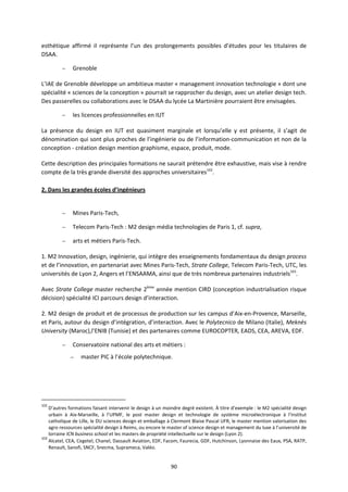 90
esthétique affirmé il représente l’un des prolongements possibles d’études pour les titulaires de
DSAA.
– Grenoble
L’IAE de Grenoble développe un ambitieux master « management innovation technologie » dont une
spécialité « sciences de la conception » pourrait se rapprocher du design, avec un atelier design tech.
Des passerelles ou collaborations avec le DSAA du lycée La Martinière pourraient être envisagées.
– les licences professionnelles en IUT
La présence du design en IUT est quasiment marginale et lorsqu’elle y est présente, il s’agit de
dénomination qui sont plus proches de l’ingénierie ou de l’information-communication et non de la
conception - création design mention graphisme, espace, produit, mode.
Cette description des principales formations ne saurait prétendre être exhaustive, mais vise à rendre
compte de la très grande diversité des approches universitaires102
.
2. Dans les grandes écoles d’ingénieurs
– Mines Paris-Tech,
– Telecom Paris-Tech : M2 design média technologies de Paris 1, cf. supra,
– arts et métiers Paris-Tech.
1. M2 Innovation, design, ingénierie, qui intègre des enseignements fondamentaux du design process
et de l’innovation, en partenariat avec Mines Paris-Tech, Strate College, Telecom Paris-Tech, UTC, les
universités de Lyon 2, Angers et l’ENSAAMA, ainsi que de très nombreux partenaires industriels103
.
Avec Strate College master recherche 2ème
année mention CIRD (conception industrialisation risque
décision) spécialité ICI parcours design d’interaction.
2. M2 design de produit et de processus de production sur les campus d’Aix-en-Provence, Marseille,
et Paris, autour du design d’intégration, d’interaction. Avec le Polytecnico de Milano (Italie), Meknès
University (Maroc),l’ENIB (Tunisie) et des partenaires comme EUROCOPTER, EADS, CEA, AREVA, EDF.
– Conservatoire national des arts et métiers :
– master PIC à l’école polytechnique.
102
D’autres formations faisant intervenir le design à un moindre degré existent. À titre d’exemple : le M2 spécialité design
urbain à Aix-Marseille, à l’UPMF, le post master design et technologie de système microélectronique à l’Institut
catholique de Lille, le DU sciences design et emballage à Clermont Blaise Pascal UFR, le master mention valorisation des
agro ressources spécialité design à Reims, ou encore le master of science design et management du luxe à l’université de
lorraine ICN business school et les masters de propriété intellectuelle sur le design (Lyon 2).
103
Alcatel, CEA, Cegetel, Chanel, Dassault Aviation, EDF, Facom, Faurecia, GDF, Hutchinson, Lyonnaise des Eaux, PSA, RATP,
Renault, Sanofi, SNCF, Snecma, Suprameca, Valéo.
 