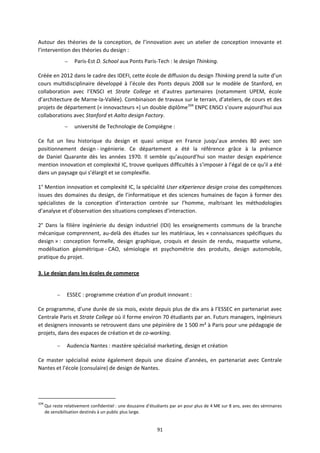 91
Autour des théories de la conception, de l’innovation avec un atelier de conception innovante et
l’intervention des théories du design :
– Paris-Est D. School aux Ponts Paris-Tech : le design Thinking.
Créée en 2012 dans le cadre des IDEFI, cette école de diffusion du design Thinking prend la suite d’un
cours multidisciplinaire développé à l’école des Ponts depuis 2008 sur le modèle de Stanford, en
collaboration avec l’ENSCI et Strate College et d’autres partenaires (notamment UPEM, école
d’architecture de Marne-la-Vallée). Combinaison de travaux sur le terrain, d’ateliers, de cours et des
projets de département (« innovacteurs ») un double diplôme104
ENPC ENSCI s’ouvre aujourd’hui aux
collaborations avec Stanford et Aalto design Factory.
– université de Technologie de Compiègne :
Ce fut un lieu historique du design et quasi unique en France jusqu’aux années 80 avec son
positionnement design - ingénierie. Ce département a été la référence grâce à la présence
de Daniel Quarante dès les années 1970. Il semble qu’aujourd’hui son master design expérience
mention innovation et complexité IC, trouve quelques difficultés à s’imposer à l’égal de ce qu’il a été
dans un paysage qui s’élargit et se complexifie.
1° Mention innovation et complexité IC, la spécialité User eXperience design croise des compétences
issues des domaines du design, de l’informatique et des sciences humaines de façon à former des
spécialistes de la conception d’interaction centrée sur l’homme, maîtrisant les méthodologies
d’analyse et d’observation des situations complexes d’interaction.
2° Dans la filière ingénierie du design industriel (IDI) les enseignements communs de la branche
mécanique comprennent, au-delà des études sur les matériaux, les « connaissances spécifiques du
design » : conception formelle, design graphique, croquis et dessin de rendu, maquette volume,
modélisation géométrique - CAO, sémiologie et psychométrie des produits, design automobile,
pratique du projet.
3. Le design dans les écoles de commerce
– ESSEC : programme création d’un produit innovant :
Ce programme, d’une durée de six mois, existe depuis plus de dix ans à l’ESSEC en partenariat avec
Centrale Paris et Strate College où il forme environ 70 étudiants par an. Futurs managers, ingénieurs
et designers innovants se retrouvent dans une pépinière de 1 500 m² à Paris pour une pédagogie de
projets, dans des espaces de création et de co-working.
– Audencia Nantes : mastère spécialisé marketing, design et création
Ce master spécialisé existe également depuis une dizaine d’années, en partenariat avec Centrale
Nantes et l’école (consulaire) de design de Nantes.
104
Qui reste relativement confidentiel : une douzaine d’étudiants par an pour plus de 4 M€ sur 8 ans, avec des séminaires
de sensibilisation destinés à un public plus large.
 