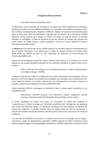 93
Annexe 3
Principales unités de recherche
– Arts création théories esthétique : Paris 1 :
Le laboratoire, acteur important de la recherche en design avec l’école doctorale arts plastiques,
esthétique et sciences de l'art (APESA) revendique une articulation entre théorie et pratique autour
de la création, conceptualisation, réception et diffusion. Malgré une ouverture internationale assez
large, et après avoir salué les contributions originales dans le domaine de la sémiotique, l’AERES
regrettait « qu’au moment où le design, en France, "se pense" et tente de trouver un ancrage
théorique et scientifique » la ligne de recherche ne soit pas affichée de manière plus étendue aux
autres formes de design (espace, produit, graphisme, service) sur toute méthode d’invention
découlant de la pratique même.
Le doctorat arts et sciences de l'art de l'UFR04 comporte les mentions design et environnements et
arts et médias numériques. Il est délivré dans le cadre de l'équipe d'accueil de l'institut ACTE
(UMR 8218), de l'APESA, ou bien du LTCI, laboratoire de traitement et communication de
l'information (UMR 5141).
Depuis de très nombreuses années les thèses création sont admises, à la condition d’un travail
appuyé sur une ou deux disciplines théoriques et une méthode scientifique en rapport direct avec la
création.
– Paris 8 : AIAC (arts des images et art contemporain) groupe « théorie expérimentation
arts médias et design » (TEAMd)
Le groupe croise les arts média et le design dans une même articulation théorie pratique. Tout un
pan de la recherche s’appuie sur la collaboration privilégiée avec EnsadLab, avec la Haute école d’art
et de design de Genève ou le Studio national des arts contemporains du Fresnoy. L’équipe est
associée au labex arts et médiations humaines (LABEX ARTS-H2H)
L’école doctorale EDESTA accompagne les doctorants dans le même esprit d’ouverture et de
transdisciplinarité.
– Valenciennes : CALHISTE (cultures, arts, littératures, histoire, imaginaires, sociétés
territoires, environnement) et DE VISU (laboratoire de design visuel et urbain)
Le projet scientifique de DeVisu est centré sur l’innovation et l’étude des artefacts en
« repositionnant le champ du design qui s’affranchit actuellement de l’héritage des arts appliqués
pour investir des domaines élargis ». La dimension esthétique est moins présente au bénéfice des
sciences de l’ingénieur, la question centrale autour du design urbain est celle de l’immersion et
recouvre de multiples champs de recherche, abordés à partir des écritures, des écrans, de la ville, de
l’image, etc.
L’un des axes de CALHISTE est consacré à la relation entre les arts et le design : arts et design :
instruments, modes de représentation, dispositifs. L’AERES regrettait en 2010 l’insuffisance d’une
réflexion épistémologique et méthodologique approfondie. CALHISTE représente 12 sections du CNU
 