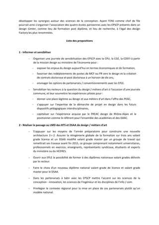 développer les synergies autour des sciences de la conception. Ayant l’ENS comme chef de file
pourrait ainsi s’organiser l’association des quatre écoles parisiennes avec les EPSCP présents dans un
design Center, comme lieu de formation post diplôme, et lieu de recherche, à l’égal des design
Factory les plus renommées.
Liste des propositions
1 Informer et sensibiliser
– Organiser une journée de sensibilisation des EPSCP avec la CPU, la CGE, la CDEFI à partir
de la mission design au ministère de l’économie pour :
– exposer les enjeux du design aujourd’hui en termes économiques et de formation,
– favoriser des redéploiements de postes de MCF ou PR vers le design et la création
de contrats doctoraux et post doctoraux à un horizon de dix ans,
– envisager les options de partenariats / conventionnements avec les EPLE.
– Sensibiliser les recteurs à la question du design / métiers d’art à l’occasion d’une journée
commune, et leur soumettre les expériences pilotes pour :
– donner une place légitime au design et aux métiers d’art dans l’offre des PEAC,
– s’appuyer sur l’expertise de la démarche de projet en design dans les futurs
dispositifs pédagogiques interdisciplinaires,
– capitaliser sur l’expérience acquise par le PREAC design de Rhône Alpes et le
positionner comme le référent pour l’ensemble des académies et des DAAC.
2 Réaliser le passage au LMD des BTS et DSAA de design / métiers d’art
– S’appuyer sur les moyens de l’année préparatoire pour construire une nouvelle
architecture 3 + 2. Assurer la réingénierie globale de la formation sur trois ans valant
grade licence et un DSAA modifié valant grade master par un groupe de travail qui
remettrait ses travaux avant fin 2015, ce groupe comprenant notamment universitaires,
professionnels en exercice, enseignants, représentants syndicaux, étudiants et experts
du ministère ou du HCERES.
– Ouvrir aux EPLE la possibilité de former à des diplômes nationaux valant grades délivrés
par le recteur.
– Faire le choix d’un nouveau diplôme national valant grade de licence et valant grade
master pour le DSAA.
– Dans les partenariats à bâtir avec les EPSCP mettre l’accent sur les sciences de la
conception innovation, les sciences de l’ingénieur et les disciplines de l’info / com.
– Privilégier le contexte régional pour la mise en place de ces partenariats plutôt qu’un
modèle national.
 