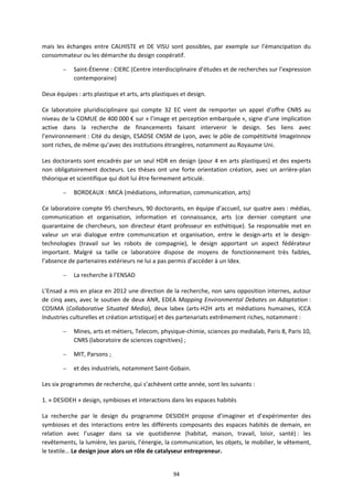 94
mais les échanges entre CALHISTE et DE VISU sont possibles, par exemple sur l’émancipation du
consommateur ou les démarche du design coopératif.
– Saint-Étienne : CIERC (Centre interdisciplinaire d’études et de recherches sur l’expression
contemporaine)
Deux équipes : arts plastique et arts, arts plastiques et design.
Ce laboratoire pluridisciplinaire qui compte 32 EC vient de remporter un appel d’offre CNRS au
niveau de la COMUE de 400 000 € sur « l’image et perception embarquée », signe d’une implication
active dans la recherche de financements faisant intervenir le design. Ses liens avec
l’environnement : Cité du design, ESADSE CNSM de Lyon, avec le pôle de compétitivité ImageInnov
sont riches, de même qu’avec des institutions étrangères, notamment au Royaume Uni.
Les doctorants sont encadrés par un seul HDR en design (pour 4 en arts plastiques) et des experts
non obligatoirement docteurs. Les thèses ont une forte orientation création, avec un arrière-plan
théorique et scientifique qui doit lui être fermement articulé.
– BORDEAUX : MICA (médiations, information, communication, arts)
Ce laboratoire compte 95 chercheurs, 90 doctorants, en équipe d’accueil, sur quatre axes : médias,
communication et organisation, information et connaissance, arts (ce dernier comptant une
quarantaine de chercheurs, son directeur étant professeur en esthétique). Sa responsable met en
valeur un vrai dialogue entre communication et organisation, entre le design-arts et le design-
technologies (travail sur les robots de compagnie), le design apportant un aspect fédérateur
important. Malgré sa taille ce laboratoire dispose de moyens de fonctionnement très faibles,
l’absence de partenaires extérieurs ne lui a pas permis d’accéder à un Idex.
– La recherche à l’ENSAD
L’Ensad a mis en place en 2012 une direction de la recherche, non sans opposition internes, autour
de cinq axes, avec le soutien de deux ANR, EDEA Mapping Environmental Debates on Adaptation :
COSIMA (Collaborative Situated Media), deux labex (arts-H2H arts et médiations humaines, ICCA
Industries culturelles et création artistique) et des partenariats extrêmement riches, notamment :
– Mines, arts et métiers, Telecom, physique-chimie, sciences po medialab, Paris 8, Paris 10,
CNRS (laboratoire de sciences cognitives) ;
– MIT, Parsons ;
– et des industriels, notamment Saint-Gobain.
Les six programmes de recherche, qui s’achèvent cette année, sont les suivants :
1. « DESIDEH » design, symbioses et interactions dans les espaces habités
La recherche par le design du programme DESIDEH propose d’imaginer et d’expérimenter des
symbioses et des interactions entre les différents composants des espaces habités de demain, en
relation avec l’usager dans sa vie quotidienne (habitat, maison, travail, loisir, santé) : les
revêtements, la lumière, les parois, l’énergie, la communication, les objets, le mobilier, le vêtement,
le textile… Le design joue alors un rôle de catalyseur entrepreneur.
 