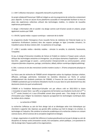 95
2. « DiiP / reflective interaction » dispositifs interactifs et performatifs
Ce projet collaboratif financé par l’ANR est intégré au sein du programme de recherche a notamment
pour objectifs : la mise en œuvre d’une plateforme accessible et interopérable facilitant la mise en
place des expériences collectives utilisant des technologies mobiles ; la création de nouvelles
expériences participatives.
3. design « information ville et société » du design comme outil d’action sociale et urbaine, projet
également soutenu par l’ANR
4. « EN-ER / spatial média » espace numérique – extension de la réalité
Ce programme étudie l’émergence d’une nouvelle forme de médiation de l’Internet basée sur la
coprésence d’utilisateurs (avatars) dans des espaces partages en ligne («mondes virtuels»). En
travaillant autour de deux notions clefs : la coprésence et le partage.
5° « IDM / sociable média » identités mobiles - stimuler le sensible, la créativité, l’autonomie,
l’empathie.
En jeu, le design d’interaction (modèles de Falman et Findeli) en relation à l’impact social, culturel,
éthique des technologies existantes et émergentes. Les principaux domaines d’application : santé et
bien-être ; apprentissage et savoirs ; communication interpersonnelle ou communautaire ; action
citoyenne (données citoyennes, partage, contribution, débat), édition numérique (digital publishing).
6. SAIL « sciences et arts des interactions lumière-matière-couleur ». À forte composante physique et
chimie.
Les futurs axes de recherche de l’ENSAD seront réorganisés autour du tryptique classique création,
diffusion, archivage, patrimoine. Constatant les moindres réticences sur l’écrit, et surtout
paradoxalement des étudiants praticiens de l’ENSAD, à l’inverse de ceux venant de l’université,
L’ENSAD souhaiterait que la trentaine d’étudiants inscrits à ce jour dans le cycle deviennent tous des
doctorants (moins du quart actuellement)
L'ENSAD et la Fondation Bettencourt-Schueller ont par ailleurs créé en 2012-2013 la chaire
« innovation et savoir-faire » qui offre un programme de formation aux étudiants inscrits de la 2ème
à
la 5ème
année (master) et à ceux d'Ensadlab suivant deux grands axes : l’éco design et le design
d’innovation pour intégrer les évolutions majeures qu’apportent les technologies numériques dans
les métiers de la création.
– La recherche à l’ENSCI
La recherche s’effectue au sein de Paris design Lab et se développe selon trois thématiques qui
cherchent à apporter des réponses aux grands défis sociétaux qui lient le design à la création, la
technologie et l’industrie. Elle combine la recherche académique et la recherche création en croisant
sciences dures, SHS et sciences de la conception (ingénierie et design).
1. design, organisation et société fait référence à la place grandissante qu’occupe le design au sein de
disciplines et champs variés (innovation sociale, éco-conception, action publique…) et questionne le
rôle du design dans l’espace public et les organisations.
 