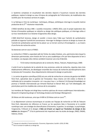 96
2. Systèmes complexes et visualisation des données répond à l’ouverture massive des données
publiques, replace le design au cœur d’enjeux de cartographie de l’information, de modélisation des
sociétés pour de nouveaux services et usages.
3. La fabrique à l'ère du numérique : techniques, éthique, esthétiques interroge la nouvelle matrice
productive de la 3ème
révolution industrielle.
L’ENSCI bénéficie de deux ANR. « sociétés innovantes » (INOV) 2013, avec le projet exploration des
formes d'innovation publiques se rattache au design des politiques publiques, et interroge celles-ci
sur leur revendication à se réclamer d’approches dites design.
L’ANR DeSciTech Sciences, design et société « s’ancre dans l’idée que l’activité de symbolisation
précède et organise l’activité de connaissance. Interroger le dialogue sciences et design au travers de
l’activité de symbolisation permet de les placer sur un terrain commun d’investigation. », au travers
d’une forme de recherche-action.
Six doctorats sont en cours à l’ENSCI.
La recherche à l’ENSCI a cependant pâti de l’échec du Labex Création, arts, patrimoine dans lequel la
dimension patrimoniale, voire histoire de l’art au sens académique a fini par faire disparaitre le lien à
la création. Les équipes elles-mêmes semblent traverser une crise d’identité.
– l’I3 D institut interdisciplinaire de la recherche. Mines, Telecom, Polytechnique, CNRS
L’unité I3 est la résultante de la volonté de cinq anciennes unités de recherche, réparties dans trois
établissements différents, de développer ensemble des travaux de recherche pluridisciplinaires dans
le domaine de l’innovation. Deux départements intéressent le design en particulier :
1. Le centre de gestion scientifique (CGS) est une unité de recherche en sciences de gestion de MINES
Paris-Tech, spécialisée dans la gestion de l’innovation. Deux chaires ont été créées (« théorie et
méthodes de la conception innovante » et « eau pour tous ». La théorie C-K (Concept Knowledge) est
promue à l’échelle internationale par Armand Hatchuel et Benoit Weil, qui l’ont développée, elle
prend place parmi les modèles des sciences de la conception.
Les membres de l’équipe ont dirigé deux numéros spéciaux de revues académiques internationales :
Research in Engineering design et Technology Analysis and Strategic Management.
26 thèses ont été soutenues, ainsi que 4 HDR et 29 thèses sont en cours105
.
2. Le département sciences économiques et sociales est l’équipe de recherche en SHS de Telecom
Paris-Tech, laboratoire de référence en France sur les questions liées à l’économie et la société
numérique avec une stratégie de diversification (l’économie, la gestion, la sociologie, la psychologie,
l’ergonomie, l’infocom et le design). L’idée est d’avoir un regard sur l’évolution du design et des
métiers des designers106
. D’où le partenariat très important avec les écoles de design, ENSCI, ENSAD,
Valence, Strate.
105
L’équipe est rattachée à l'école doctorale « Économie, Organisation, Société » (EOS, ED 396).
106
Voir en annexe le modèle du co-design lab.
 