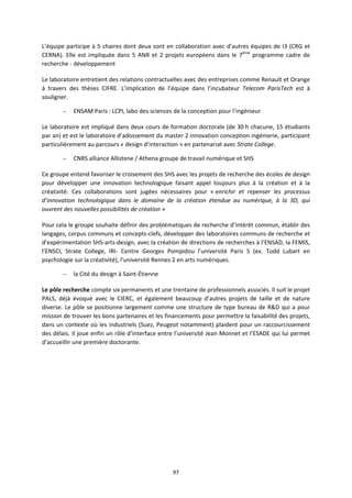97
L’équipe participe à 5 chaires dont deux sont en collaboration avec d’autres équipes de I3 (CRG et
CERNA). Elle est impliquée dans 5 ANR et 2 projets européens dans le 7ème
programme cadre de
recherche - développement
Le laboratoire entretient des relations contractuelles avec des entreprises comme Renault et Orange
à travers des thèses CIFRE. L’implication de l’équipe dans l’incubateur Telecom ParisTech est à
souligner.
– ENSAM Paris : LCPI, labo des sciences de la conception pour l’ingénieur
Le laboratoire est impliqué dans deux cours de formation doctorale (de 30 h chacune, 15 étudiants
par an) et est le laboratoire d’adossement du master 2 innovation conception ingénierie, participant
particulièrement au parcours « design d’interaction » en partenariat avec Strate College.
– CNRS alliance Allistene / Athena groupe de travail numérique et SHS
Ce groupe entend favoriser le croisement des SHS avec les projets de recherche des écoles de design
pour développer une innovation technologique faisant appel toujours plus à la création et à la
créativité. Ces collaborations sont jugées nécessaires pour « enrichir et repenser les processus
d’innovation technologique dans le domaine de la création étendue au numérique, à la 3D, qui
ouvrent des nouvelles possibilités de création »
Pour cela le groupe souhaite définir des problématiques de recherche d’intérêt commun, établir des
langages, corpus communs et concepts-clefs, développer des laboratoires communs de recherche et
d’expérimentation SHS-arts-design, avec la création de directions de recherches à l’ENSAD, la FEMIS,
l’ENSCI, Strate College, IRI- Centre Georges Pompidou l’université Paris 5 (ex. Todd Lubart en
psychologie sur la créativité), l’université Rennes 2 en arts numériques.
– la Cité du design à Saint-Étienne
Le pôle recherche compte six permanents et une trentaine de professionnels associés. Il suit le projet
PALS, déjà évoqué avec le CIERC, et également beaucoup d’autres projets de taille et de nature
diverse. Le pôle se positionne largement comme une structure de type bureau de R&D qui a pour
mission de trouver les bons partenaires et les financements pour permettre la faisabilité des projets,
dans un contexte où les industriels (Suez, Peugeot notamment) plaident pour un raccourcissement
des délais. Il joue enfin un rôle d’interface entre l’université Jean Monnet et l’ESADE qui lui permet
d’accueillir une première doctorante.
 