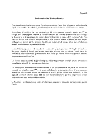 100
Annexe 5
Designer et artisan d’art en résidence
Ce projet s’inscrit dans le programme d'enseignement d'une classe de « Découverte professionnelle
trois heures » (dite « classe DP3 »), donnant à cette classe une véritable ouverture sur les métiers.
Cette classe DP3 métiers d'art est constituée de 20 élèves issus de toutes les classes de 3ème
du
collège, avec un enseignant référent, et consacre 3 heures par semaine (soit 60 heures sur l'année) à
la découverte et à la pratique des métiers d'art. Cette année, la classe « DP3 métiers d'art » s'est
articulée autour d'un parcours typographique et d'un parcours textile. À travers ces deux projets
pédagogiques animés par les artisans du pôle des métiers d'art, chaque élève a pu s'initier aux
métiers de typographe, styliste et sérigraphe.
Le site historique parisien au 1 place Saint-Gervais est trop petit pour accueillir le pôle d’excellence
de Pantin capable de fournir des petites mains pour Weston, Dior ou encore Chanel. Parmi les
formateurs, des designers de grandes écoles d’art telles que l’École nationale supérieure des arts
appliqués et des métiers d’art.
Les anciens locaux du centre d’apprentissage au métier de peintre en bâtiment ont été entièrement
rénovés pour accueillir les Compagnons du devoir.
Les compagnons recrutent leurs nouveaux élèves. Ils ont 110 chambres et 140 lits et les recrues ont
entre 15 ans (avec le niveau 3ème
) et 22 ans (avec le bac). Ils sont sélectionnés sur CV et entretien de
motivation. Ils travaillent ensuite en alternance et c’est à eux de trouver leur entreprise. Ils sont
logés et nourris et cela leur coûte 22 € par jour. Ils sont rémunérés par leur employeur : environ
850 € mensuels pour les moins expérimentés.
La fondation Hermès soutien ce projet, d’autant que ses propres locaux de fabrication sont aussi à
Pantin.
 