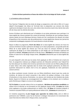 101
Annexe 6
L’action de divers partenaires en faveur des métiers d’art et du design de l’école au lycée
1. La Fondation culture et diversité
Pour favoriser l’intégration dans les écoles de design un programme a été créé en 2012, et il a pour
objectif d’accompagner des élèves de Terminale dans la préparation aux concours des écoles
supérieures de design à travers des cours, des visites et des rencontres visant à leur donner des outils
afin de mieux saisir les attentes des écoles.
Environ 20 élèves sont sélectionnés par la Fondation et ses écoles partenaires pour participer à la
classe égalité des chances pendant leur année de terminale. Constituée de cours pratiques (dessin,
volume, photo), de cours théoriques (écriture, histoire de l’art, constitution d’un dossier), de visites
d’expositions et de rencontres avec des professionnels, la classe égalité des chances leur permet de
comprendre la pédagogie proposée et le travail attendu en école de design.
Depuis le début du programme, 47,6 % des élèves de la classe égalité des chances ont réussi les
concours d’entrée en écoles supérieures de design ou en classe préparatoire ; une grande partie des
élèves de la classe égalité des chances qui n’ont pas réussi les concours d’entrée en écoles
supérieures de design ou en classe préparatoire se sont dirigés vers une formation supérieure de
type BTS ou MANAA ; 46 lycées partenaires en Île-de-France ; 140 élèves de Première sensibilisés aux
études en école d’art et de design chaque année ; 20 lycéens sélectionnés pour la classe égalité des
chances.
Un autre dispositif a été créé avec les écoles d’arts appliqués en 2011 à l'initiative de la mairie de
Paris. Ce programme s'adresse aux collégiens parisiens de l'éducation prioritaire avec l’objectif de
leur faire découvrir les métiers d'art et de leur permettre de s'orienter vers les filières adéquates dès
le lycée. Grâce à des visites organisées dans les écoles d'arts appliqués partenaires, les élèves de
quatrième découvrent les métiers d'art et les arts appliqués, fondements de notre patrimoine
culturel commun.
Les élèves souhaitant ensuite s'orienter vers ces filières bénéficient, durant toute leur année de
troisième, de séances de tutorat consacrées à des ateliers de pratique artistique, à des visites
d’institutions et à des séances d’orientation. Les séances sont menées par des étudiants des écoles
Boulle, Duperré et Estienne qui accompagnement les collégiens et les orientent vers la meilleure
porte d'entrée pour intégrer un cursus en arts appliqués.
72,7 % d’admis en seconde métiers d’art ou art appliqués ; 100 élèves de quatrième sensibilisés aux
métiers d'art et informés sur les formations en arts appliqués chaque année ; 15 visites des écoles
d'arts appliqués et de lycées professionnels en métiers d'art ; 25 élèves de troisième préparés à
l'entrée en seconde STD2A ou en lycée professionnel métiers d’art ; 10 séances de tutorat par an.
Un troisième programme, le prix Voyager pour apprendre les métiers d’art, créé en 2010 en
partenariat avec l’UNESCO, a pour but de favoriser le dialogue interculturel et la transmission des
savoir-faire dans les métiers d’art. Chaque année, ce prix permet :
 