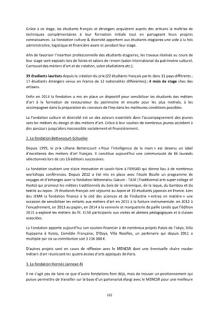 102
Grâce à ce stage, les étudiants français et étrangers acquièrent auprès des artisans la maîtrise de
techniques complémentaires à leur formation initiale tout en partageant leurs propres
connaissances. La Fondation culture & diversité apportent aux étudiants-stagiaires une aide à la fois
administrative, logistique et financière avant et pendant leur stage.
Afin de favoriser l’insertion professionnelle des étudiants-stagiaires, les travaux réalisés au cours de
leur stage sont exposés lors de foires et salons de renom (salon international du patrimoine culturel,
Carrousel des métiers d’art et de création, salon révélations etc.).
39 étudiants lauréats depuis la création du prix (22 étudiants français partis dans 11 pays différents ;
17 étudiants étrangers venus en France de 12 nationalités différentes) ; 4 mois de stage chez des
artisans.
Enfin en 2014 la fondation a mis en place un dispositif pour sensibiliser les étudiants des métiers
d’art à la formation de restaurateur du patrimoine et ensuite pour les plus motivés, à les
accompagner dans la préparation du concours de l’Inp dans les meilleures conditions possibles.
La Fondation culture et diversité est un des acteurs essentiels dans l’accompagnement des jeunes
vers les métiers du design et des métiers d’art. Grâce à leur soutien de nombreux jeunes accèdent à
des parcours jusqu’alors inaccessible socialement et financièrement.
2. La fondation Bettencourt-Schueller
Depuis 1999, le prix Lilliane Bettencourt « Pour l’intelligence de la main » est devenu un label
d’excellence des métiers d’art français. Il constitue aujourd’hui une communauté de 86 lauréats
sélectionnés lors de ces 16 éditions successives.
La fondation soutient une claire Innovation et savoir-faire à l’ENSAD qui donne lieu à de nombreux
workshops conférences. Depuis 2012 a été mis en place avec l’école Boulle un programme de
voyages et d’échanges avec la fondation Nihonnatsu Gakuin - TASK (Traditionnal arts super college of
Kyoto) qui promeut les métiers traditionnels du bois de la céramique, de la laque, du bambou et du
textile au Japon. 19 étudiants français ont séjourné au Japon et 19 étudiants japonais en France. Lors
des JEMA la fondation finance à la cité des sciences et de l’industrie « entrez en matière » une
occasion de sensibiliser les enfants aux métiers d’art en 2011 à la facture instrumentale, en 2012 à
l’encadrement, en 2013 au papier, en 2014 à la vannerie et marqueterie de paille tandis que l’édition
2015 a exploré les métiers du fil. 4150 participants aux visites et ateliers pédagogiques et 6 classes
associées.
La Fondation apporte aujourd’hui son soutien financier à de nombreux projets Palais de Tokyo, Villa
Kujoyama à Kyoto, Comédie Française, D’Days, Villa Noailles, un partenaire qui depuis 2011 a
multiplié par six sa contribution soit 3 236 000 €.
D’autres projets sont en cours de réflexion avec le MENESR dont une éventuelle chaire master
métiers d’art réunissant les quatre écoles d’arts appliqués de Paris.
3. La fondation Hermès (annexe 4)
Il ne s’agit pas de faire ce que d’autre fondations font déjà, mais de trouver un positionnement qui
puisse permettre de travailler sur la base d’un partenariat élargi avec le MENESR pour une meilleure
 