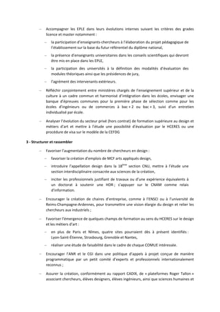 – Accompagner les EPLE dans leurs évolutions internes suivant les critères des grades
licence et master notamment :
– la participation d’enseignants chercheurs à l’élaboration du projet pédagogique de
l’établissement sur la base du futur référentiel du diplôme national,
– la présence d’enseignants universitaires dans les conseils scientifiques qui devront
être mis en place dans les EPLE,
– la participation des universités à la définition des modalités d’évaluation des
modules théoriques ainsi que les présidences de jury,
– l’agrément des intervenants extérieurs.
– Réfléchir conjointement entre ministères chargés de l’enseignement supérieur et de la
culture à un cadre commun et harmonisé d’intégration dans les écoles, envisager une
banque d’épreuves communes pour la première phase de sélection comme pour les
écoles d’ingénieurs ou de commerces à bac + 2 ou bac + 3, suivi d’un entretien
individualisé par école.
– Analyser l’évolution du secteur privé (hors contrat) de formation supérieure au design et
métiers d’art et mettre à l’étude une possibilité d’évaluation par le HCERES ou une
procédure de visa sur le modèle de la CEFDG
3 Structurer et rassembler
– Favoriser l’augmentation du nombre de chercheurs en design :
– favoriser la création d’emplois de MCF arts appliqués design,
– introduire l’appellation design dans la 18ème
section CNU, mettre à l’étude une
section interdisciplinaire consacrée aux sciences de la création,
– inciter les professionnels justifiant de travaux ou d’une expérience équivalents à
un doctorat à soutenir une HDR ; s’appuyer sur le CNAM comme relais
d’information.
– Encourager la création de chaires d’entreprise, comme à l’ENSCI ou à l’université de
Reims Champagne Ardennes, pour transmettre une vision élargie du design et relier les
chercheurs aux industriels ;
– Favoriser l’émergence de quelques champs de formation au sens du HCERES sur le design
et les métiers d’art :
– en plus de Paris et Nîmes, quatre sites pourraient dès à présent identifiés :
Lyon Saint Étienne, Strasbourg, Grenoble et Nantes,
– réaliser une étude de faisabilité dans le cadre de chaque COMUE intéressée.
– Encourager l’ANR et le CGI dans une politique d’appels à projet conçue de manière
programmatique par un petit comité d’experts et professionnels internationalement
reconnus ;
– Assurer la création, conformément au rapport CADIX, de « plateformes Roger Tallon »
associant chercheurs, élèves designers, élèves ingénieurs, ainsi que sciences humaines et
 