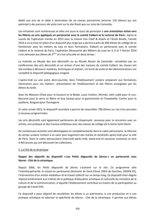 104
dédié aux arts de la table à destination de six classes parisiennes (environ 120 élèves) qui ont
participé à des parcours de visite tant sur le site Rivoli que sur celui de Camondo.
Les initiatives sont nombreuses et elles ont aussi le souci de participer à une orientation active vers
les filières en arts appliqués en partenariat avec le comité Colbert et le rectorat de Paris : Après le
succès de l’opération menée en 2013 avec la maison Van Cleef & Arpels et l’école Boulle, l’année
2014 a vu la mise en place d’un dispositif plus large qui a permis à près de 600 élèves de collège de se
familiariser avec les métiers du luxe et leurs formations. Elaboré en partenariat avec le comité
Colbert et le rectorat de Paris, l’opération Découverte des Métiers du Luxe les 4, 6 et 7 février 2014
s’est adressée aux élèves de 3ème
et s’est articulée en deux temps :
La matinée au Musée des arts décoratifs ou au Musée Nissim de Camondo : encadrées par un
conférencier des arts décoratifs et un artisan d’une des maisons du comité Colbert, les classes ont
été invitées à découvrir matières, techniques et métiers. Un livret de visite et des démonstrations ont
complété le dispositif pédagogique imaginé.
L’après-midi ou une autre demi-journée, dans l’établissement scolaire préparant aux formations
nécessaires pour ces métiers : présentation de l’établissement et des filières enseignées par les
élèves du lycée.
Avec les Maisons Chloé pour la Couture et la Mode, Louis Vuitton, Hermès, John Lobb pour le cuir,
Baccarat pour le verre Le Nôtre et Guy Savoye pour la gastronomie et l'hospitalité, Cartier pour la
joaillerie, Breguet pour l'horlogerie.
Et cette année 2015, le dispositif reconduit a permis de rassembler 700 élèves sur ces trois journées
à nouveau programmées.
Les arts décoratifs sont également partenaires de citoyenneté - jeunesse pour la rencontre avec un
artiste, une pratique et des travaux ambitieux avec des classes de collège de la Seine-Saint-Denis.
De nombreuses activités sont développées en complémentarité dans le cadre périscolaire, la réforme
du temps scolaire invitant à se saisir plus largement des mardis et vendredis après-midi pour la ville
de Paris. Dans le cadre extrascolaire (mercredi après-midi, week-end et vacances scolaires) ce sont
4 465 jeunes qui ont découvert les collections.
5. La Cité de la céramique
Rappel des objectifs du dispositif « Les Petits dégourdis de Sèvres » en partenariat avec
Sèvres - Cité de la céramique.
Depuis 2006, les Petits dégourdis de Sèvres s'activent sur le site. Ce programme allie
l'interdisciplinarité, le travail en partenariat (Domaine de Saint-Cloud, EREA de Garches, DSDEN 92),
l'intervention d'un artiste médiateur et le travail collectif sur un temps long. Ce dispositif inter-degrés
répond entièrement aux critères de la politique d'éducation artistique et culturelle du ministère de la
culture et de la communication, à laquelle l'établissement contribue au travers de sa participation au
groupe de travail EAC.
Ce dispositif a pour objectif de sensibiliser les élèves à un patrimoine, à une production et à une
pratique artistique et valoriser la spécificité de Sèvres - Cité de la céramique. Il permet aux élèves
 