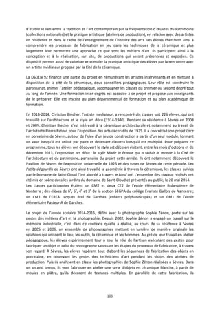 105
d’établir le lien entre la tradition et l’art contemporain par la fréquentation d’œuvres du Patrimoine
(collections nationales) et la pratique artistique (ateliers de production), en relation avec des artistes
en résidence et dans le cadre de l’enseignement de l’histoire des arts. Les élèves cherchent ainsi à
comprendre les processus de fabrication en jeu dans les techniques de la céramique et plus
largement leur permettre une approche ce que sont les métiers d’art. Ils participent ainsi à la
conception et à la réalisation, sur site, de productions qui seront présentées et exposées. Ce
dispositif permet aussi de valoriser et stimuler la pratique artistique des élèves par la rencontre avec
un artiste médiateur proposé par la Cité de la céramique.
La DSDEN 92 finance une partie du projet en rémunérant les artistes intervenants et en mettant à
disposition de la cité de la céramique, deux conseillers pédagogiques. Leur rôle est construire le
partenariat, animer l’atelier pédagogique, accompagner les classes du premier ou second degré tout
au long de l’année. Une formation inter-degrés est associée à ce projet et propose aux enseignants
de le préparer. Elle est inscrite au plan départemental de formation et au plan académique de
formation.
En 2013-2014, Christian Biecher, l'artiste médiateur, a rencontré dix classes soit 226 élèves, qui ont
travaillé sur l'architecture et le style art déco (1914-1940). Pendant sa résidence à Sèvres en 2008
et 2009, Christian Biecher s'est intéressé à la céramique architecturale et notamment au travail de
l'architecte Pierre Patout pour l’exposition des arts décoratifs de 1925. Il a concrétisé son projet Lace
en porcelaine de Sèvres, autour de l'idée d'un jeu de construction à partir d'un seul module, formant
un vase lorsqu'il est utilisé par paire et devenant claustra lorsqu'il est multiplié. Pour préparer ce
programme, tous les élèves ont découvert le style art déco en visitant, entre les mois d'octobre et de
décembre 2013, l'exposition art déco : le style Made in France qui a séduit le monde à la Cité de
l'architecture et du patrimoine, partenaire du projet cette année. Ils ont notamment découvert le
Pavillon de Sèvres de l'exposition universelle de 1925 et des vases de Sèvres de cette période. Les
Petits dégourdis de Sèvres ont ainsi travaillé la géométrie à travers la céramique, les classes suivies
par le Domaine de Saint-Cloud l'ont abordé à travers le Land art. L'ensemble des travaux réalisés ont
été mis en scène dans les jardins du domaine de Saint-Cloud et présentés au public, le 20 mai 2014.
Les classes participantes étaient un CM2 et deux CE2 de l'école élémentaire Robespierre de
Nanterre ; des élèves de 6e
, 5e
, 4e
et 3e
de la section SEGPA du collège Évariste Gallois de Nanterre ;
un CM1 de l'EREA Jacques Brel de Garches (enfants polyhandicapés) et un CM1 de l'école
élémentaire Pasteur A de Garches.
Le projet de l'année scolaire 2014-2015, défini avec la photographe Sophie Zénon, porte sur les
gestes des métiers d'art et la photographie. Depuis 2002, Sophie Zénon a engagé un travail sur la
mémoire industrielle, c'est dans ce contexte qu'elle a réalisé, au cours de sa résidence à Sèvres
en 2005 et 2006, un ensemble de photographies mettant en lumière de manière originale les
relations qui unissent le lieu, les outils, la céramique et les hommes. Au gré de leur travail en atelier
pédagogique, les élèves expérimentent tour à tour le rôle de l'artisan exécutant des gestes pour
fabriquer un objet et celui du photographe saisissant les étapes du processus de fabrication, à travers
son regard. À Sèvres, les élèves repèrent tout d'abord les séquences de fabrication des objets en
porcelaine, en observant les gestes des techniciens d'art pendant les visites des ateliers de
production. Puis ils analysent en classe les photographies de Sophie Zénon réalisées à Sèvres. Dans
un second temps, ils vont fabriquer en atelier une série d'objets en céramique blanche, à partir de
moules en plâtre, qu'ils décorent de textures multiples. En parallèle de cette fabrication, ils
 
