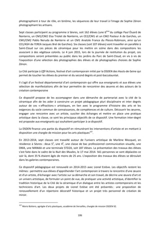 106
photographient à tour de rôle, en binôme, les séquences de leur travail à l'image de Sophie Zénon
photographiant les artisans.
Sept classes participent au programme à Sèvres, soit 162 élèves (une 6ème
du collège Paul Éluard de
Nanterre, un CM1/CM2 Elsa Triolet de Nanterre, un CE2/CM1 et un CM2 Pasteur A de Garches, un
CM1/CM2 Pablo Neruda de Nanterre et un CM1 Anatole France du Plessis-Robinson, ainsi qu'un
CE1/ASH de l'EREA Jacques Brel de Garches). Six classes (soit 107 élèves) vont travailler en parallèle à
Saint-Cloud sur ces pièces de céramique pour les mettre en scène dans des compositions les
associant à des végétaux colorés. Le 4 juin 2015, lors de la journée de restitution du projet, ces
compositions seront présentées au public dans les jardins du Parc de Saint-Cloud, en vis à vis de
l'exposition d'une sélection des photographies des élèves et de photographies choisies de Sophie
Zénon.
La Cité participe à Effr'Actions, festival d'art contemporain initié par la DSDEN des Hauts-de-Seine qui
permet de toucher les élèves du premier et du second degrés et post-baccalauréat.
Il s’agit d’un festival départemental d’art contemporain qui offre aux enseignants et aux élèves une
sélection de manifestations afin de leur permettre de rencontrer des œuvres et des acteurs de la
création contemporaine
Ce dispositif propose de les accompagner dans une démarche de partenariat avec la cité de la
céramique afin de les aider à construire un projet pédagogique pluri disciplinaire et inter degrés
autour de ces « effractions » artistiques, en lien avec le programme d’histoire des arts et les
exigences du socle commun de connaissances, de compétences et de culture. Découvrir les œuvres,
engager une rencontre avec un artiste, susciter des échanges et mettre en place une pratique
artistique dans la classe, ce sont les principaux objectifs de ce dispositif. Une formation inter-degré
est proposée aux enseignants qui souhaitent participer à ce dispositif.
La DSDEN finance une partie du dispositif en rémunérant les interventions d’artiste et en mettant à
disposition une chargée de mission pour les arts plastiques107
.
En 2013-2014, sept classes ont travaillé autour de l'univers artistique de Marlène Mocquet, en
résidence à Sèvres : deux 5e
, une 4e
, une classe de bac professionnel communication visuelle, une
DMA, une MANAA et une terminale STD2A, soit 187 élèves. La présentation des travaux des élèves
s'est faite dans le cadre de la Nuit des Musées, le 17 mai 2014. 561 personnes se sont déplacées ce
soir là, dont 35 % étaient âgés de moins de 25 ans. L'exposition des travaux des élèves se déroulait
dans les galeries contemporaines.
Ce dispositif pédagogique est renouvelé en 2014-2015 avec Lionel Estève. Les objectifs restent les
mêmes : permettre aux élèves d'appréhender l'art contemporain à travers la rencontre d'une œuvre
et d'un artiste, d'échanger avec l'artiste sur sa démarche et son travail, de décrire une œuvre d'art et
un univers artistique, de formuler un point de vue, de pratiquer une activité artistique, d'identifier la
tradition historique de la Cité de la céramique d'un dialogue entre les artistes contemporains et les
techniciens d'art. Les deux projets de Lionel Estève ont été présentés : une proposition de
renouvellement d'un répertoire décoratif historique et un projet très personnel de création de
miroir.
107
Mario Bottero, agrégée d’arts plastiques, académie de Versailles, chargée de mission DSDEN 92.
 